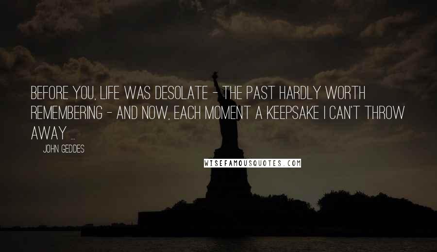 John Geddes Quotes: Before you, life was desolate - the past hardly worth remembering - and now, each moment a keepsake I can't throw away ...