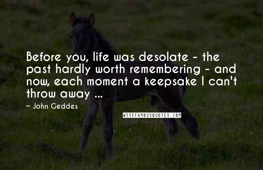 John Geddes Quotes: Before you, life was desolate - the past hardly worth remembering - and now, each moment a keepsake I can't throw away ...