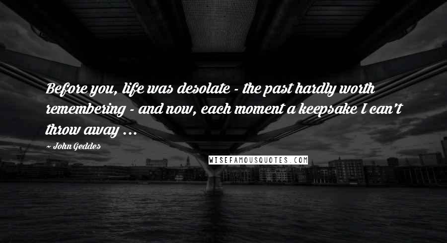 John Geddes Quotes: Before you, life was desolate - the past hardly worth remembering - and now, each moment a keepsake I can't throw away ...