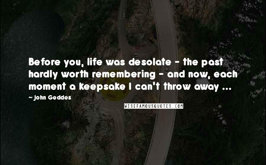 John Geddes Quotes: Before you, life was desolate - the past hardly worth remembering - and now, each moment a keepsake I can't throw away ...