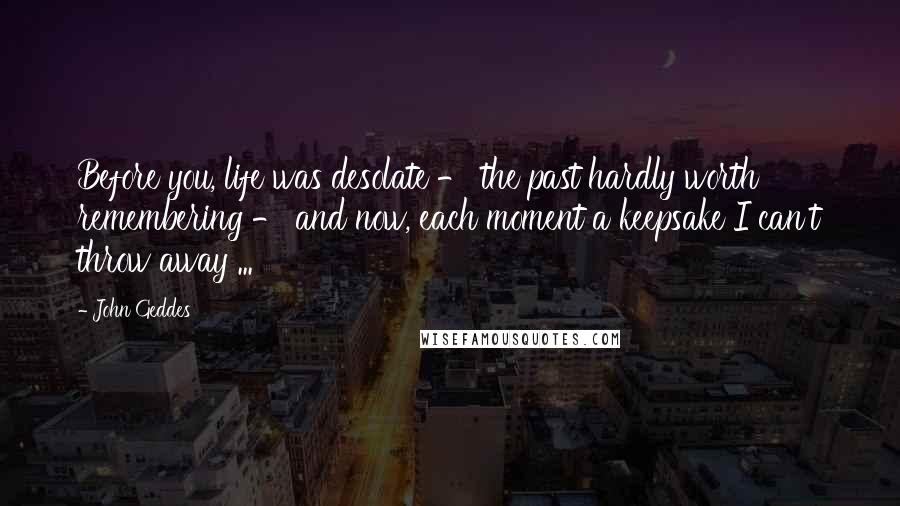 John Geddes Quotes: Before you, life was desolate - the past hardly worth remembering - and now, each moment a keepsake I can't throw away ...