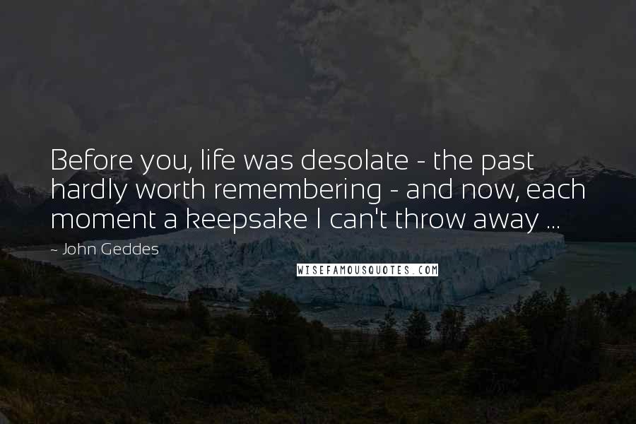 John Geddes Quotes: Before you, life was desolate - the past hardly worth remembering - and now, each moment a keepsake I can't throw away ...