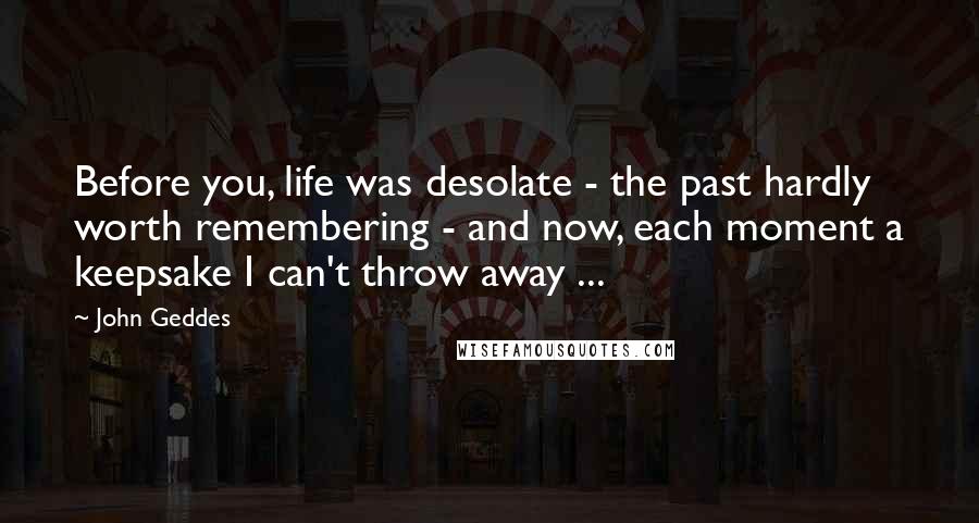 John Geddes Quotes: Before you, life was desolate - the past hardly worth remembering - and now, each moment a keepsake I can't throw away ...