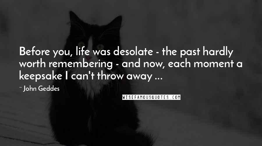 John Geddes Quotes: Before you, life was desolate - the past hardly worth remembering - and now, each moment a keepsake I can't throw away ...
