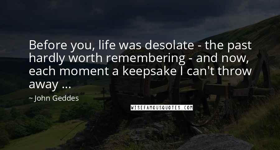 John Geddes Quotes: Before you, life was desolate - the past hardly worth remembering - and now, each moment a keepsake I can't throw away ...