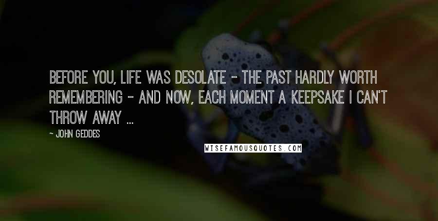 John Geddes Quotes: Before you, life was desolate - the past hardly worth remembering - and now, each moment a keepsake I can't throw away ...