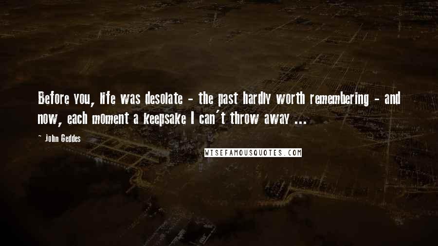 John Geddes Quotes: Before you, life was desolate - the past hardly worth remembering - and now, each moment a keepsake I can't throw away ...