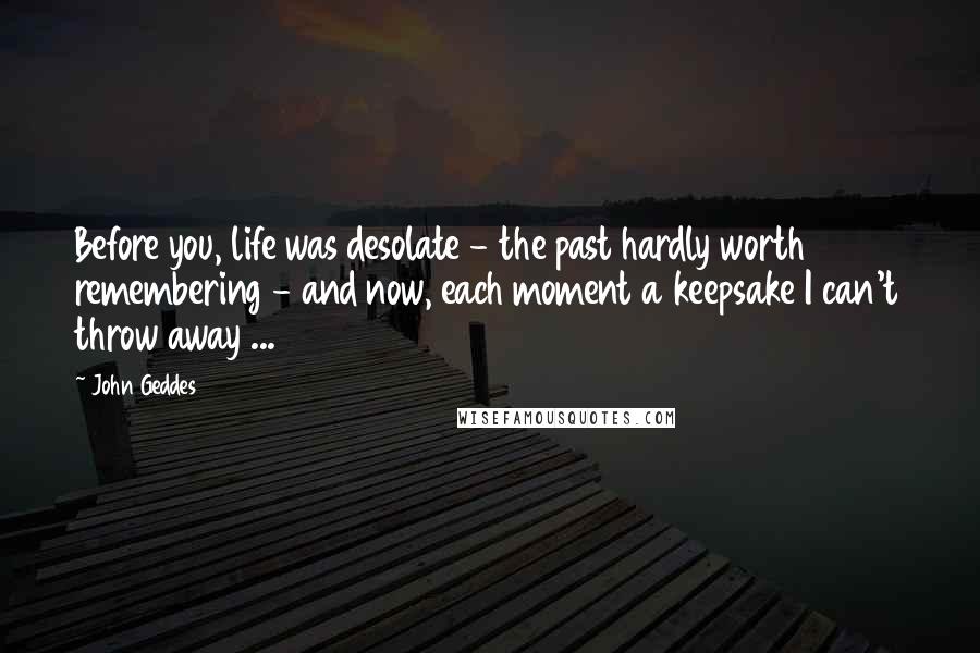 John Geddes Quotes: Before you, life was desolate - the past hardly worth remembering - and now, each moment a keepsake I can't throw away ...