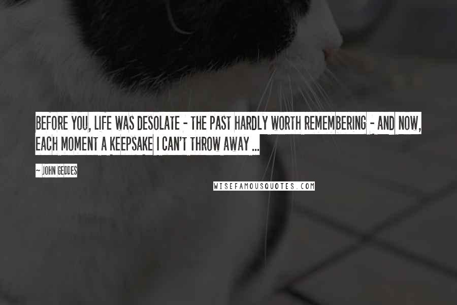 John Geddes Quotes: Before you, life was desolate - the past hardly worth remembering - and now, each moment a keepsake I can't throw away ...