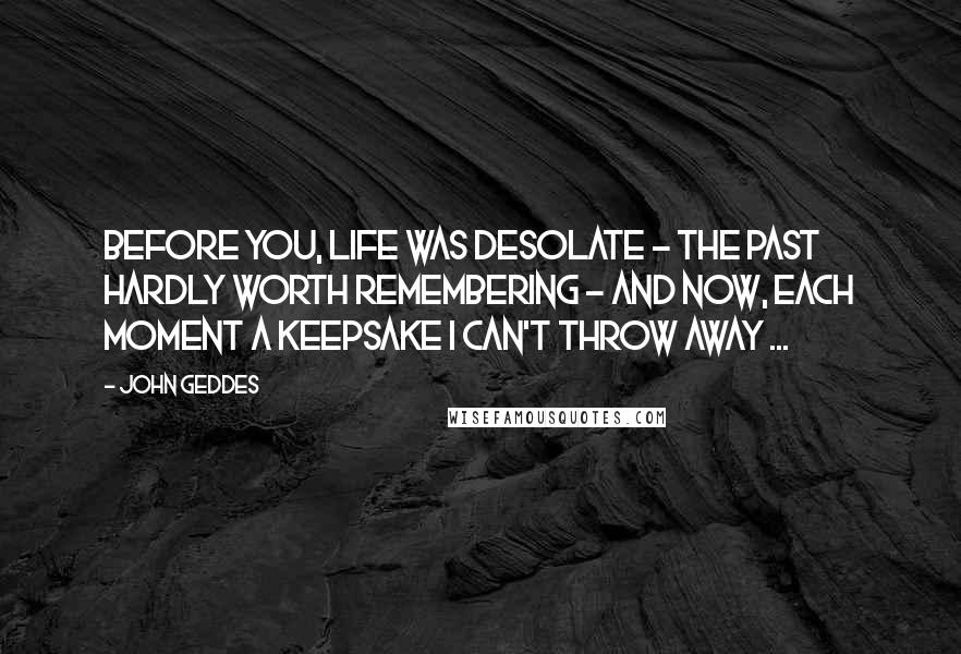 John Geddes Quotes: Before you, life was desolate - the past hardly worth remembering - and now, each moment a keepsake I can't throw away ...