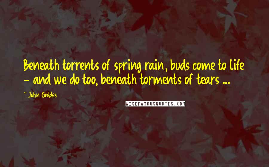 John Geddes Quotes: Beneath torrents of spring rain, buds come to life - and we do too, beneath torments of tears ...