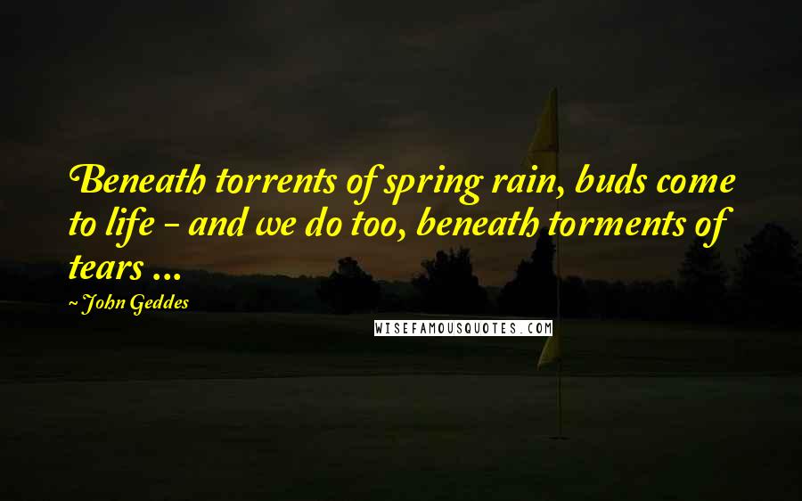 John Geddes Quotes: Beneath torrents of spring rain, buds come to life - and we do too, beneath torments of tears ...