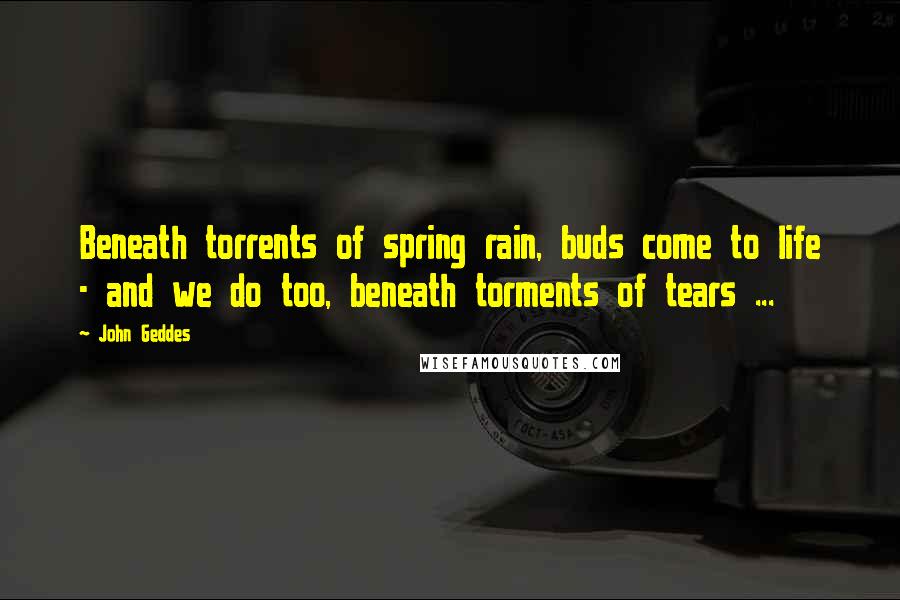 John Geddes Quotes: Beneath torrents of spring rain, buds come to life - and we do too, beneath torments of tears ...