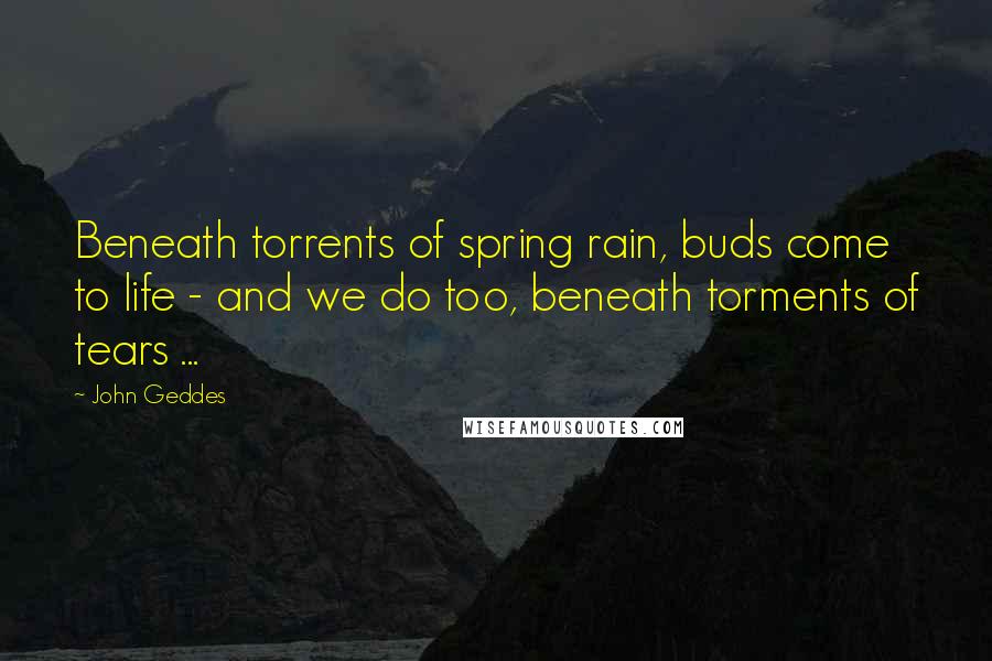 John Geddes Quotes: Beneath torrents of spring rain, buds come to life - and we do too, beneath torments of tears ...