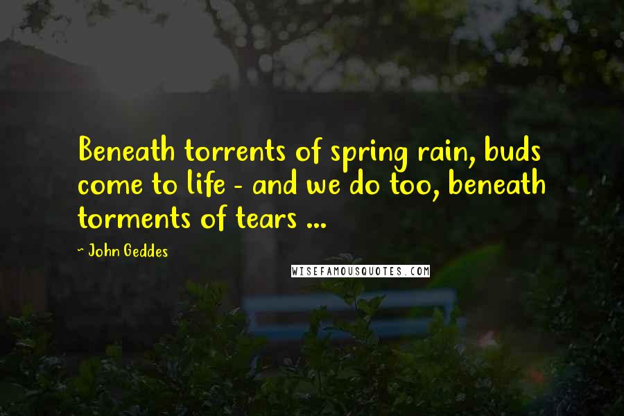 John Geddes Quotes: Beneath torrents of spring rain, buds come to life - and we do too, beneath torments of tears ...