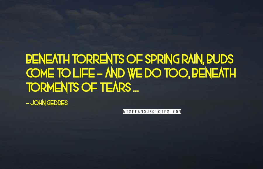 John Geddes Quotes: Beneath torrents of spring rain, buds come to life - and we do too, beneath torments of tears ...