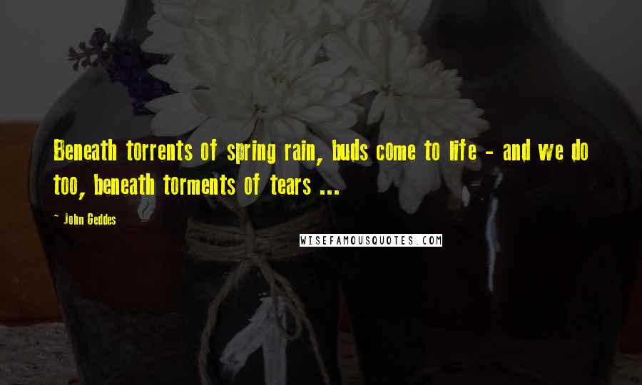 John Geddes Quotes: Beneath torrents of spring rain, buds come to life - and we do too, beneath torments of tears ...