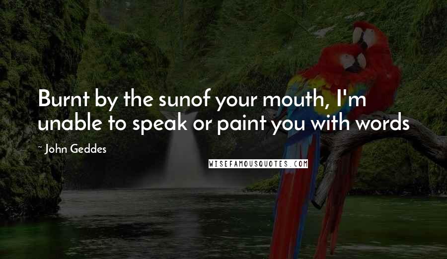 John Geddes Quotes: Burnt by the sunof your mouth, I'm unable to speak or paint you with words