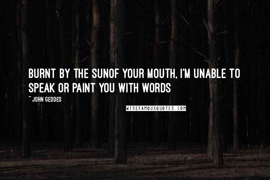 John Geddes Quotes: Burnt by the sunof your mouth, I'm unable to speak or paint you with words