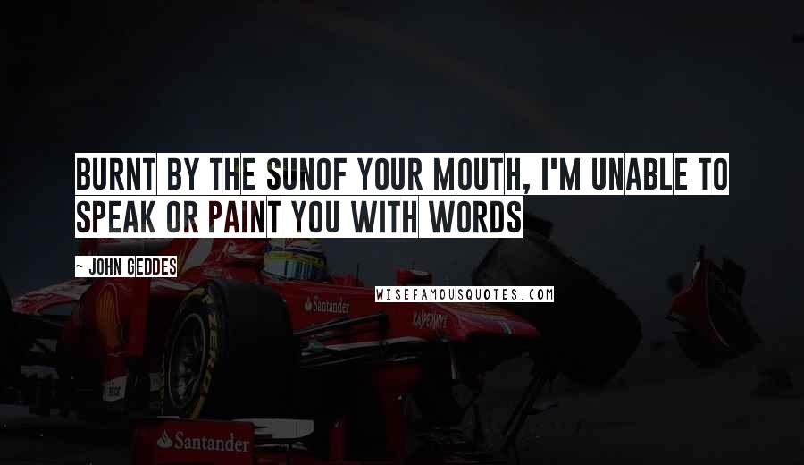 John Geddes Quotes: Burnt by the sunof your mouth, I'm unable to speak or paint you with words