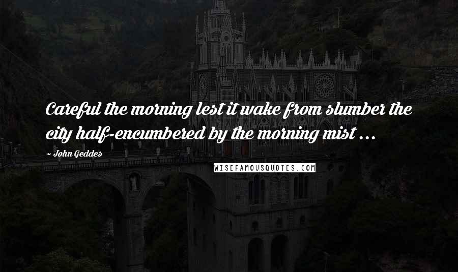 John Geddes Quotes: Careful the morning lest it wake from slumber the city half-encumbered by the morning mist ...