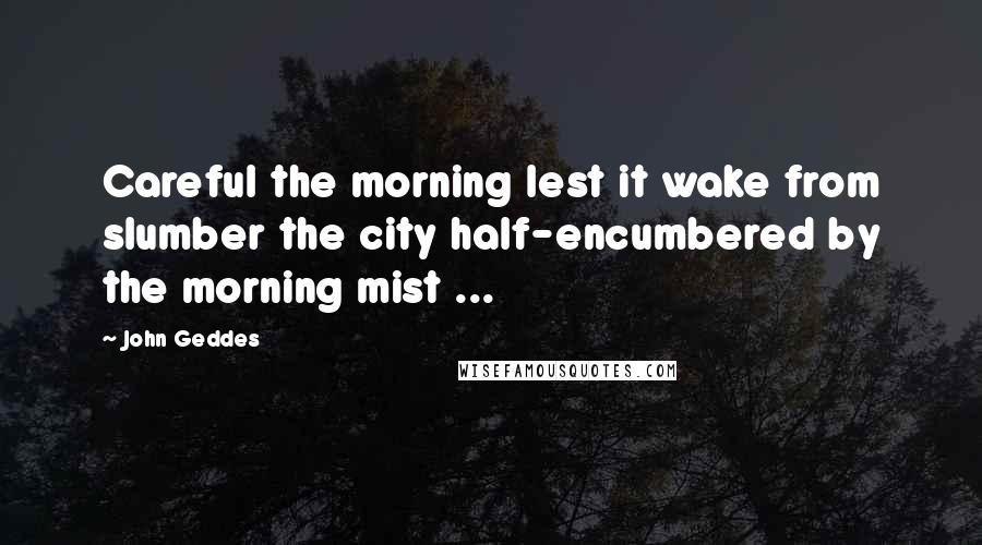 John Geddes Quotes: Careful the morning lest it wake from slumber the city half-encumbered by the morning mist ...
