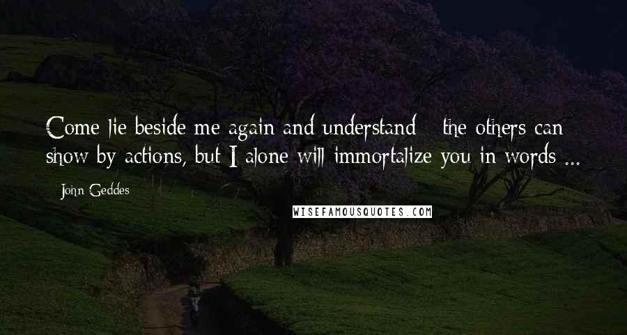 John Geddes Quotes: Come lie beside me again and understand - the others can show by actions, but I alone will immortalize you in words ...