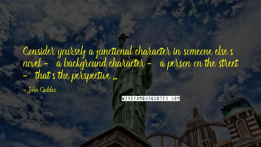 John Geddes Quotes: Consider yourself a functional character in someone else's novel - a background character - a person on the street - that's the perspective ...