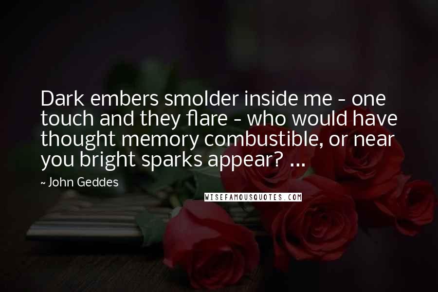 John Geddes Quotes: Dark embers smolder inside me - one touch and they flare - who would have thought memory combustible, or near you bright sparks appear? ...