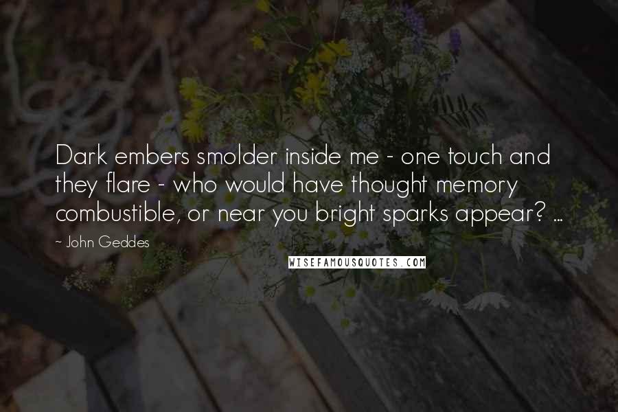 John Geddes Quotes: Dark embers smolder inside me - one touch and they flare - who would have thought memory combustible, or near you bright sparks appear? ...