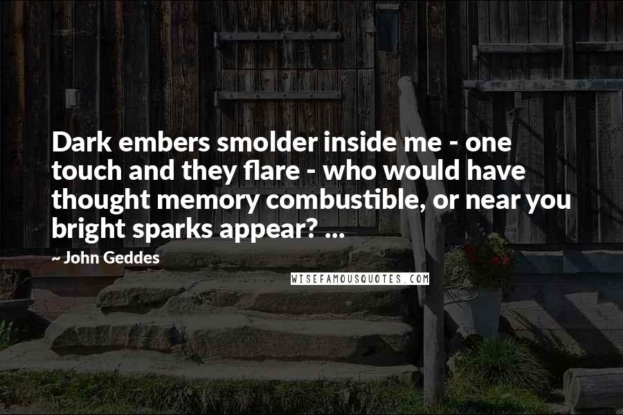 John Geddes Quotes: Dark embers smolder inside me - one touch and they flare - who would have thought memory combustible, or near you bright sparks appear? ...