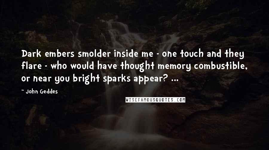 John Geddes Quotes: Dark embers smolder inside me - one touch and they flare - who would have thought memory combustible, or near you bright sparks appear? ...