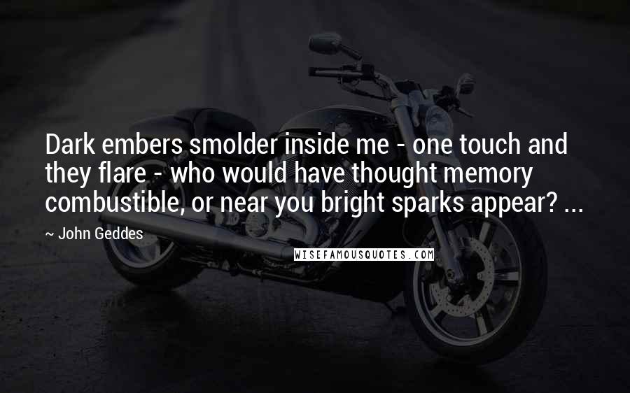 John Geddes Quotes: Dark embers smolder inside me - one touch and they flare - who would have thought memory combustible, or near you bright sparks appear? ...