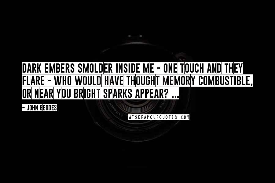 John Geddes Quotes: Dark embers smolder inside me - one touch and they flare - who would have thought memory combustible, or near you bright sparks appear? ...