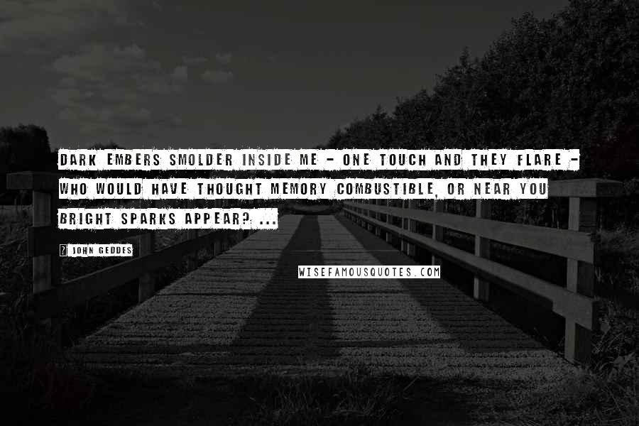 John Geddes Quotes: Dark embers smolder inside me - one touch and they flare - who would have thought memory combustible, or near you bright sparks appear? ...