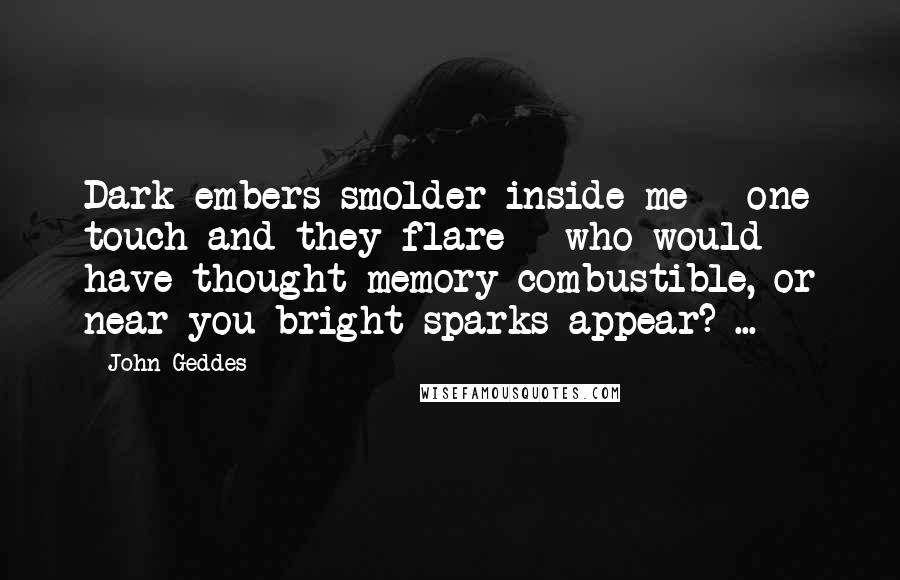 John Geddes Quotes: Dark embers smolder inside me - one touch and they flare - who would have thought memory combustible, or near you bright sparks appear? ...