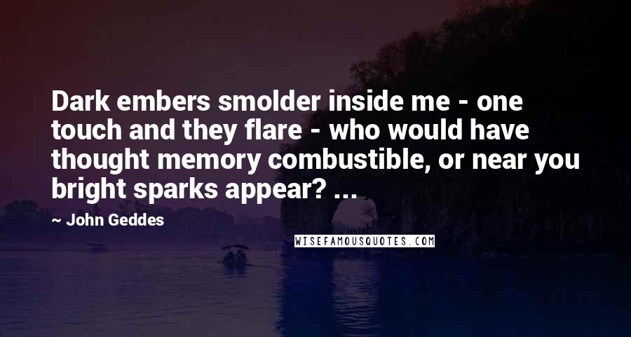 John Geddes Quotes: Dark embers smolder inside me - one touch and they flare - who would have thought memory combustible, or near you bright sparks appear? ...