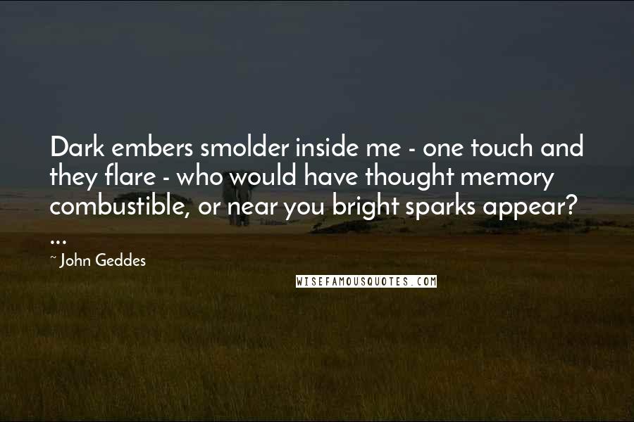 John Geddes Quotes: Dark embers smolder inside me - one touch and they flare - who would have thought memory combustible, or near you bright sparks appear? ...