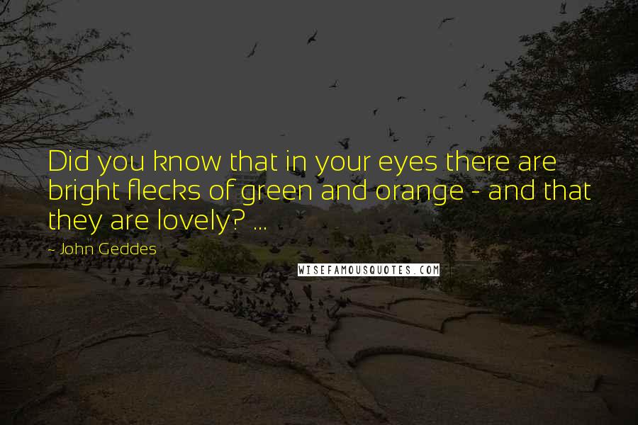 John Geddes Quotes: Did you know that in your eyes there are bright flecks of green and orange - and that they are lovely? ...