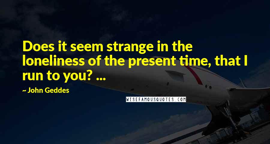 John Geddes Quotes: Does it seem strange in the loneliness of the present time, that I run to you? ...