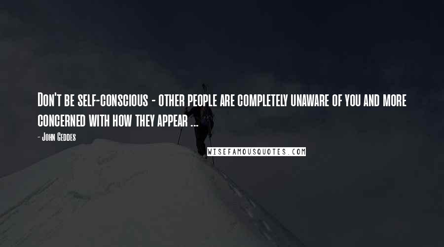 John Geddes Quotes: Don't be self-conscious - other people are completely unaware of you and more concerned with how they appear ...