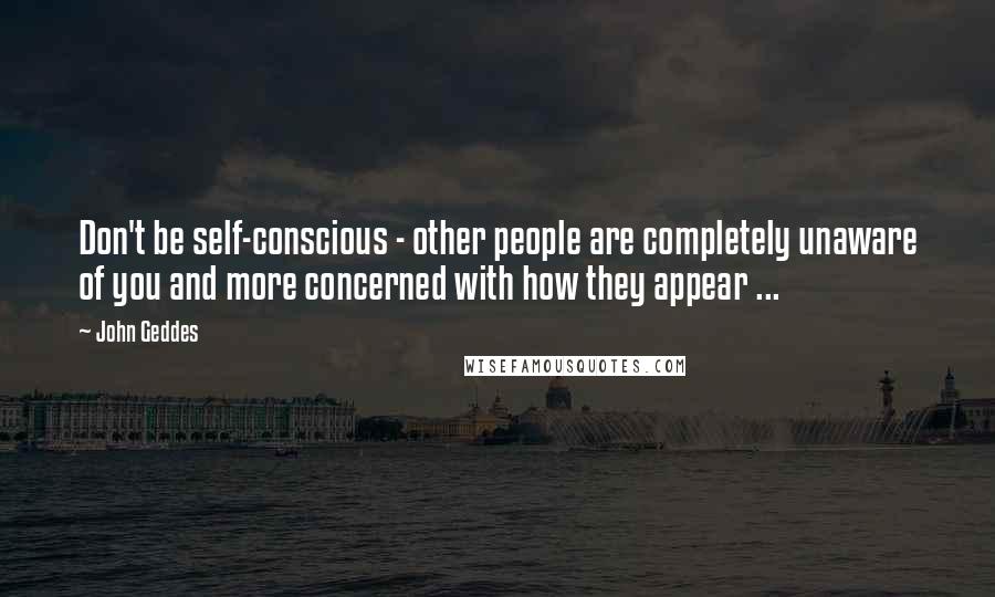 John Geddes Quotes: Don't be self-conscious - other people are completely unaware of you and more concerned with how they appear ...