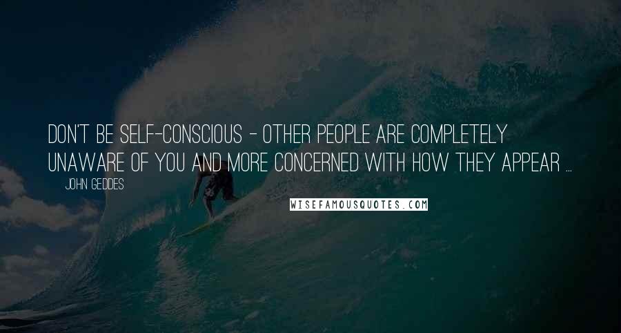 John Geddes Quotes: Don't be self-conscious - other people are completely unaware of you and more concerned with how they appear ...