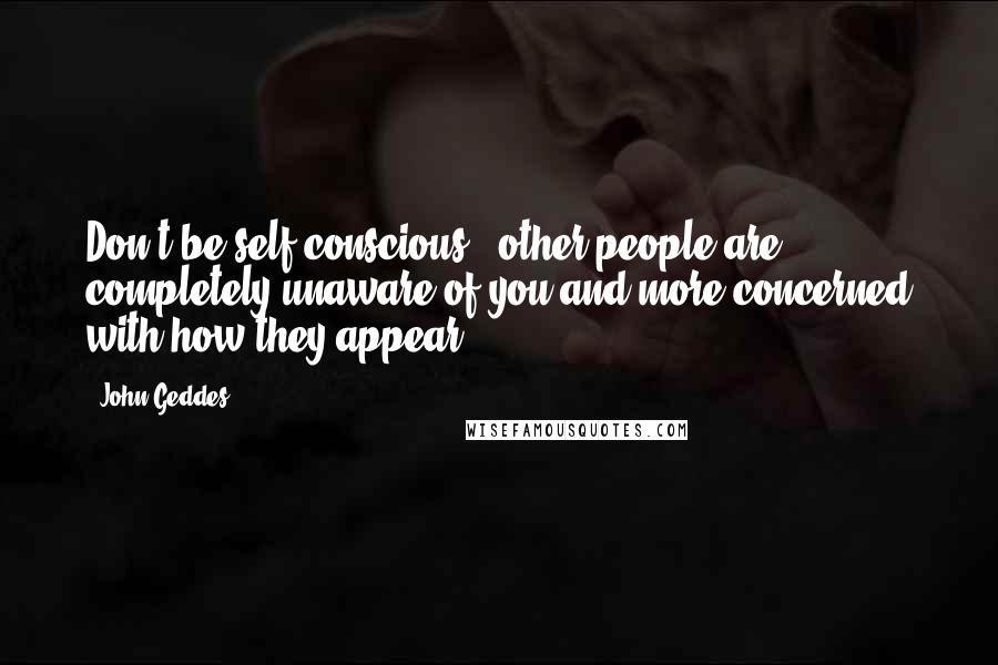 John Geddes Quotes: Don't be self-conscious - other people are completely unaware of you and more concerned with how they appear ...