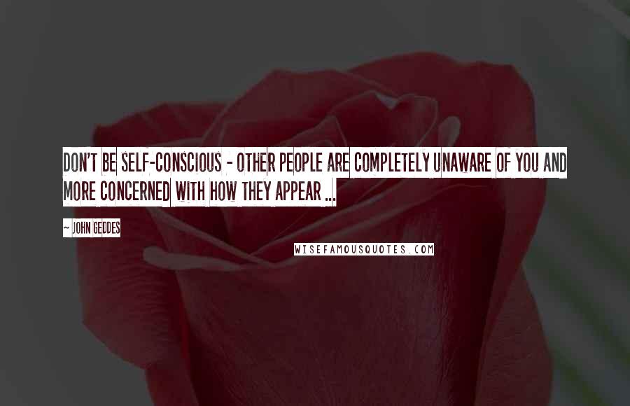 John Geddes Quotes: Don't be self-conscious - other people are completely unaware of you and more concerned with how they appear ...