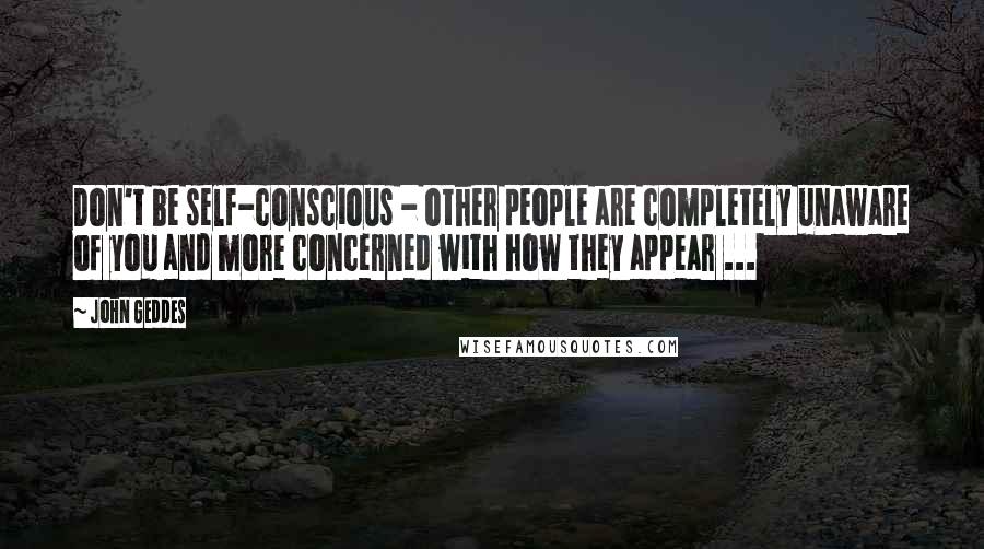 John Geddes Quotes: Don't be self-conscious - other people are completely unaware of you and more concerned with how they appear ...