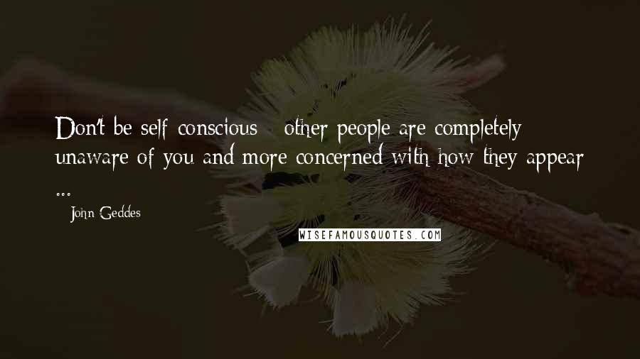 John Geddes Quotes: Don't be self-conscious - other people are completely unaware of you and more concerned with how they appear ...