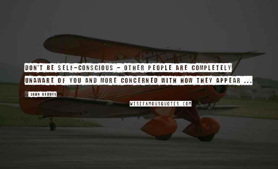 John Geddes Quotes: Don't be self-conscious - other people are completely unaware of you and more concerned with how they appear ...