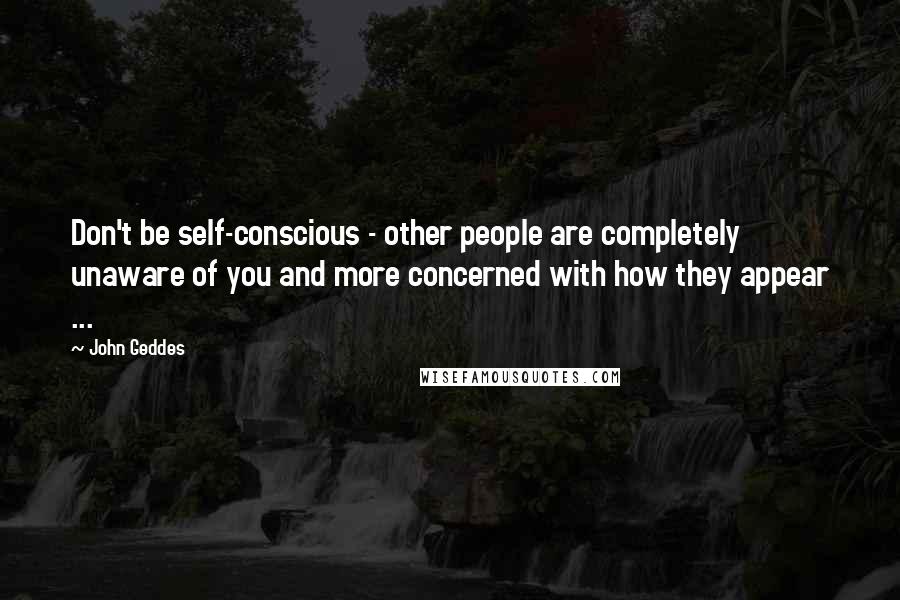 John Geddes Quotes: Don't be self-conscious - other people are completely unaware of you and more concerned with how they appear ...