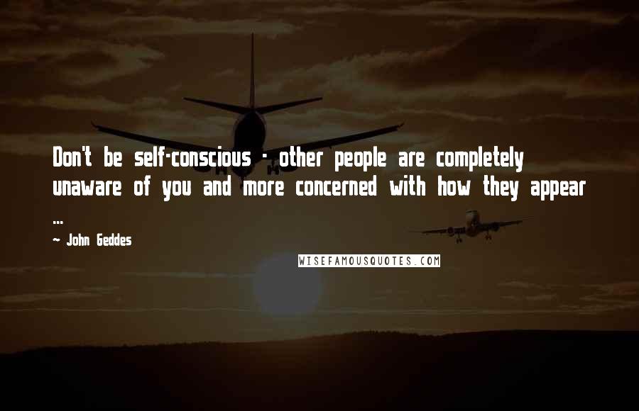 John Geddes Quotes: Don't be self-conscious - other people are completely unaware of you and more concerned with how they appear ...